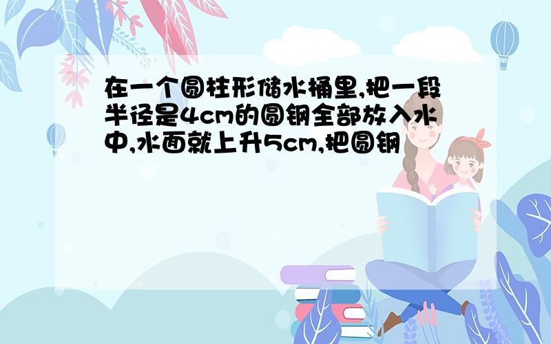 在一个圆柱形储水桶里,把一段半径是4cm的圆钢全部放入水中,水面就上升5cm,把圆钢