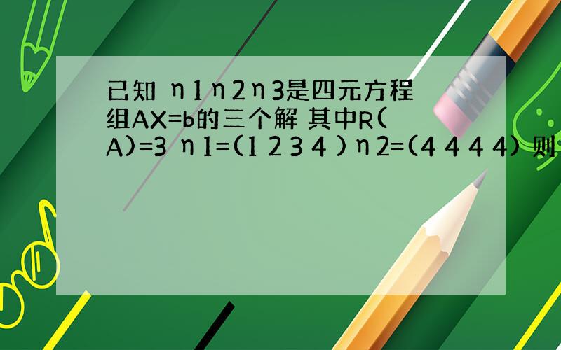 已知 η1η2η3是四元方程组AX=b的三个解 其中R(A)=3 η1=(1 2 3 4 )η2=(4 4 4 4) 则