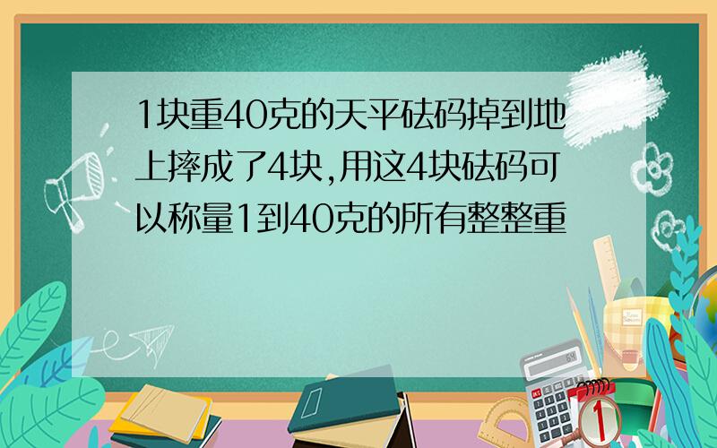 1块重40克的天平砝码掉到地上摔成了4块,用这4块砝码可以称量1到40克的所有整整重