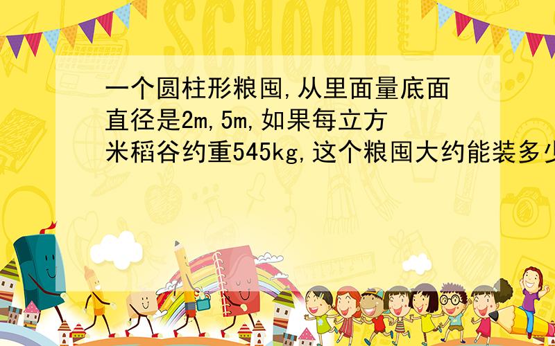 一个圆柱形粮囤,从里面量底面直径是2m,5m,如果每立方米稻谷约重545kg,这个粮囤大约能装多少稻谷,得数保留整数.