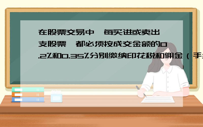 在股票交易中,每买进或卖出一支股票,都必须按成交金额的0.2%和0.35%分别缴纳印花税和佣金（手续费）.