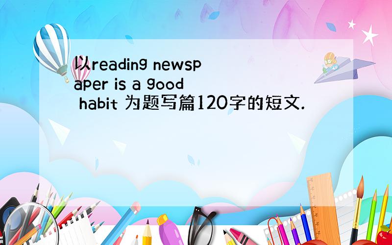 以reading newspaper is a good habit 为题写篇120字的短文.