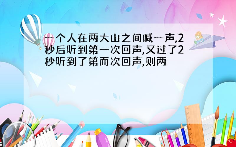 一个人在两大山之间喊一声,2秒后听到第一次回声,又过了2秒听到了第而次回声,则两