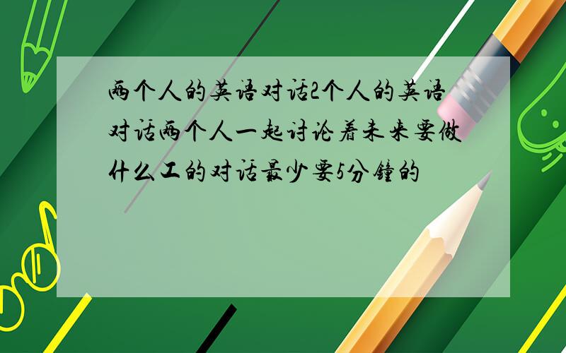 两个人的英语对话2个人的英语对话两个人一起讨论着未来要做什么工的对话最少要5分钟的