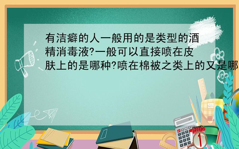 有洁癖的人一般用的是类型的酒精消毒液?一般可以直接喷在皮肤上的是哪种?喷在棉被之类上的又是哪种?