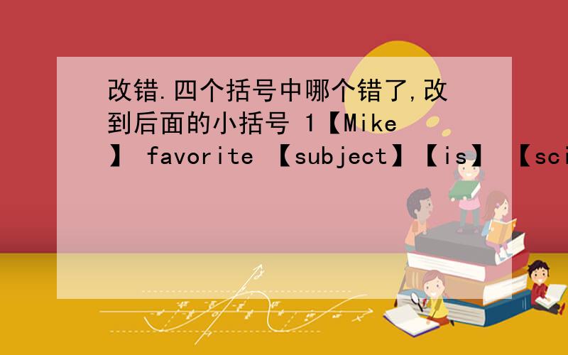 改错.四个括号中哪个错了,改到后面的小括号 1【Mike】 favorite 【subject】【is】 【scienc