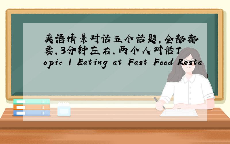 英语情景对话五个话题,全部都要,3分钟左右,两个人对话Topic 1 Eating at Fast Food Resta