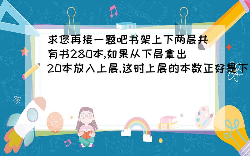 求您再接一题吧书架上下两层共有书280本,如果从下层拿出20本放入上层,这时上层的本数正好是下层的75％,书架下层原有几