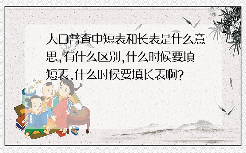 人口普查中短表和长表是什么意思,有什么区别,什么时候要填短表,什么时候要填长表啊?