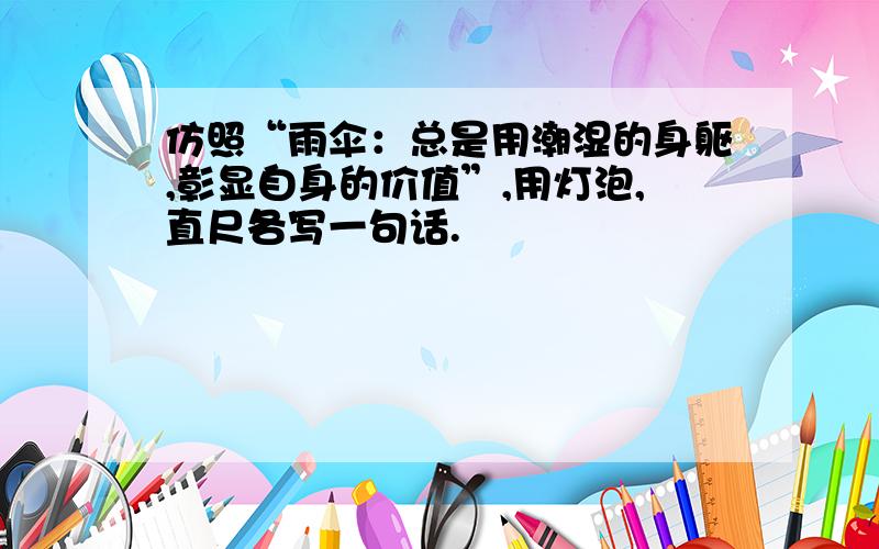 仿照“雨伞：总是用潮湿的身躯,彰显自身的价值”,用灯泡,直尺各写一句话.