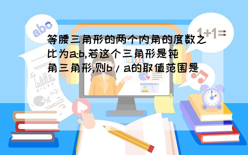 等腰三角形的两个内角的度数之比为a:b,若这个三角形是钝角三角形,则b/a的取值范围是_______.