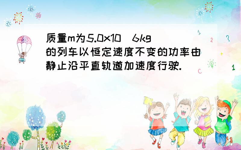 质量m为5.0x10^6kg的列车以恒定速度不变的功率由静止沿平直轨道加速度行驶.