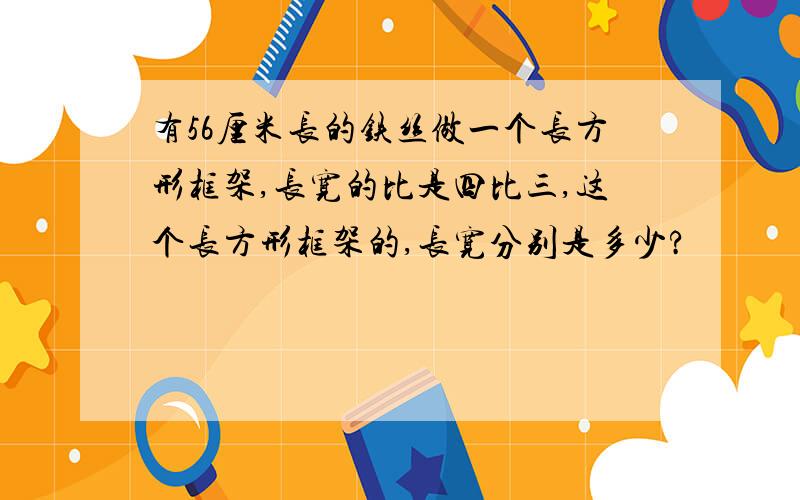 有56厘米长的铁丝做一个长方形框架,长宽的比是四比三,这个长方形框架的,长宽分别是多少?