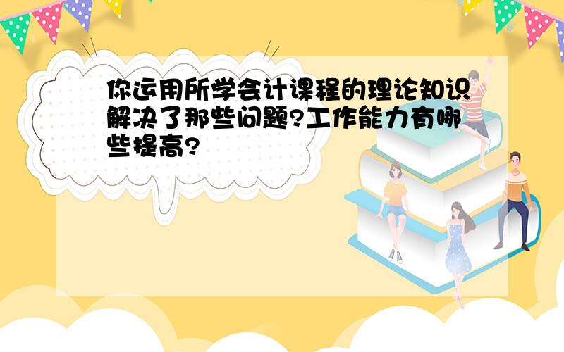 你运用所学会计课程的理论知识解决了那些问题?工作能力有哪些提高?