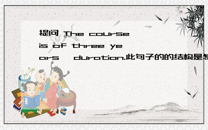 提问 The course is of three years' duration.此句子的的结构是怎么的啊?我为什么用