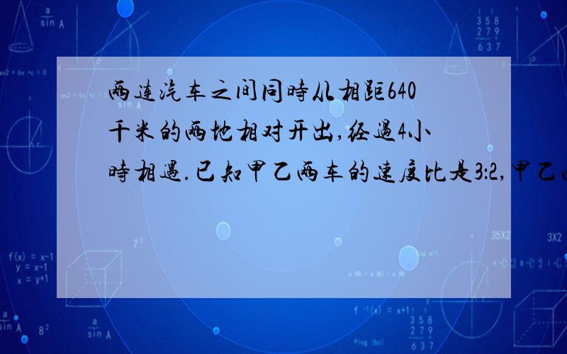 两连汽车之间同时从相距640千米的两地相对开出,经过4小时相遇.已知甲乙两车的速度比是3：2,甲乙两车