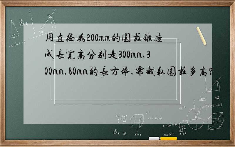 用直径为200mm的圆柱锻造成长宽高分别是300mm,300mm,80mm的长方体,需截取圆柱多高?