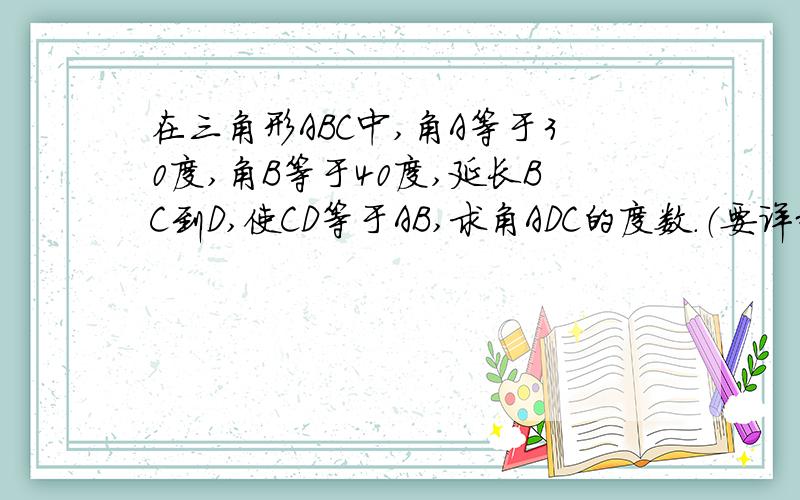 在三角形ABC中,角A等于30度,角B等于40度,延长BC到D,使CD等于AB,求角ADC的度数.（要详细过程哦）