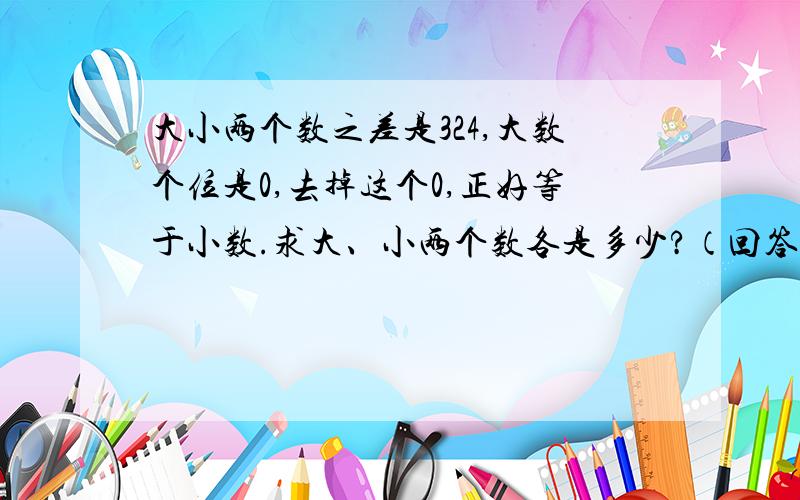 大小两个数之差是324,大数个位是0,去掉这个0,正好等于小数.求大、小两个数各是多少?（回答有赏）