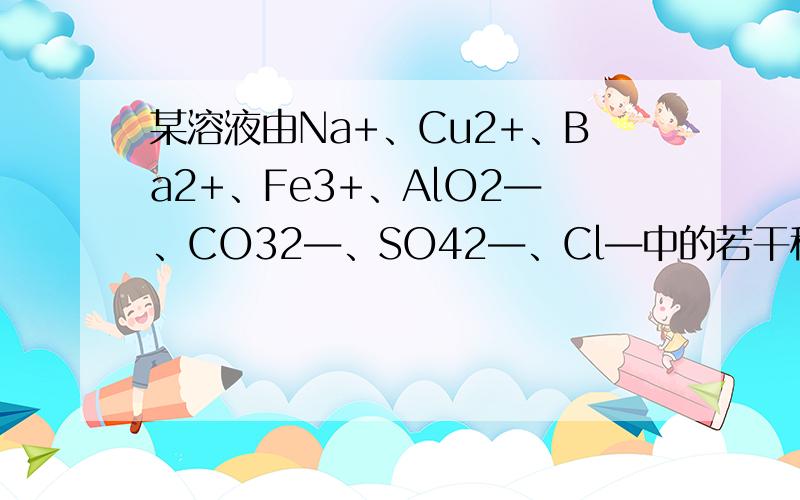 某溶液由Na+、Cu2+、Ba2+、Fe3+、AlO2―、CO32―、SO42―、Cl―中的若干种离子