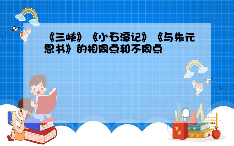 《三峡》《小石潭记》《与朱元思书》的相同点和不同点