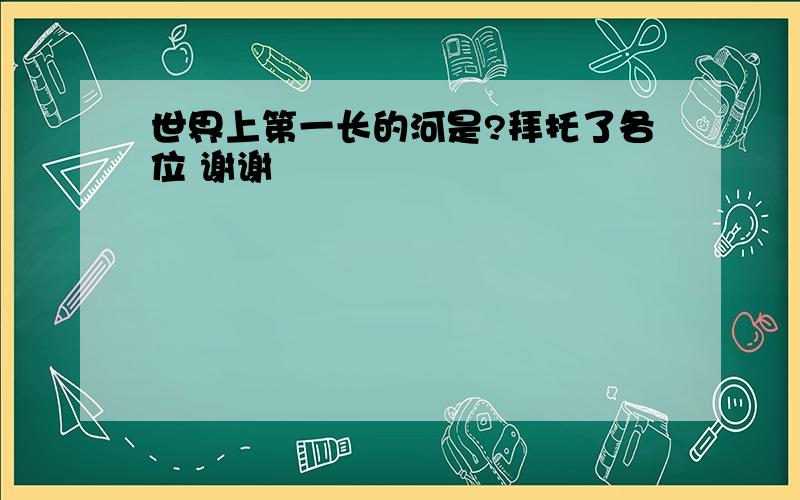 世界上第一长的河是?拜托了各位 谢谢