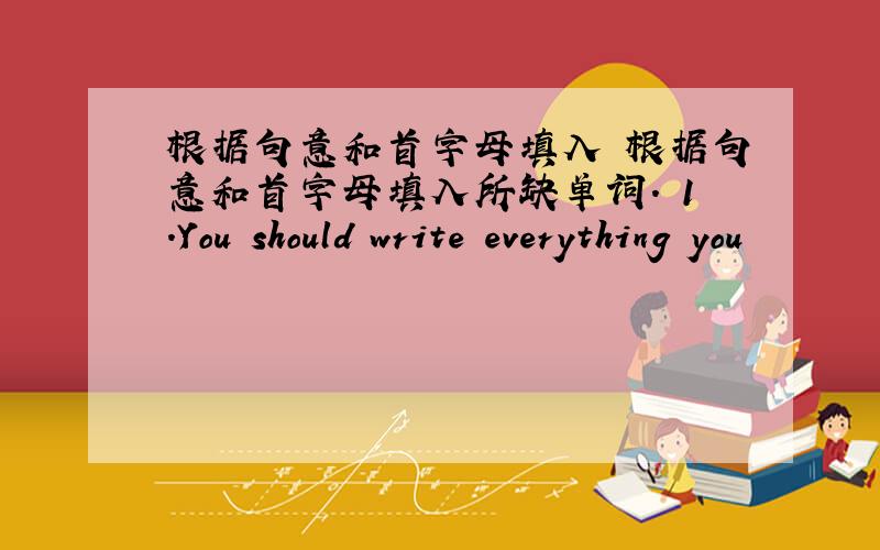 根据句意和首字母填入 根据句意和首字母填入所缺单词. 1.You should write everything you