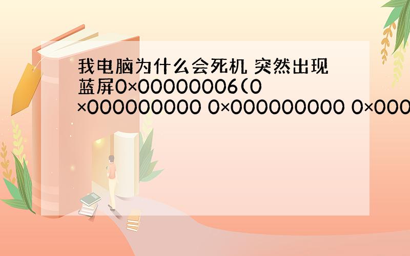 我电脑为什么会死机 突然出现蓝屏0×00000006(0×000000000 0×000000000 0×0000000