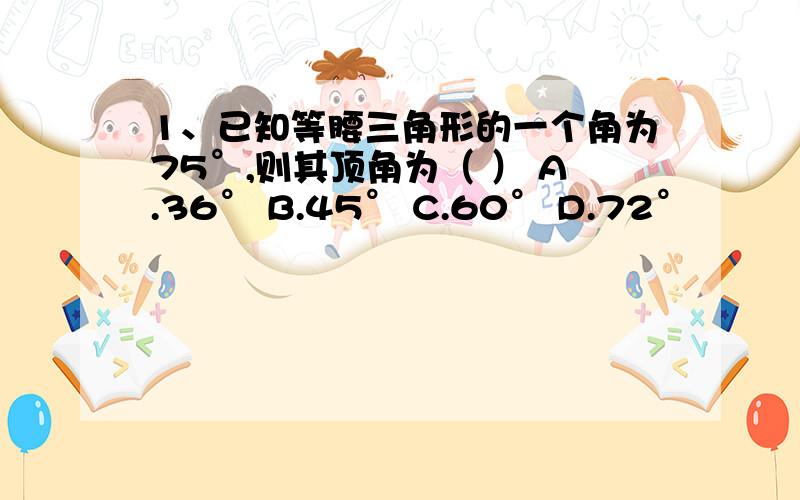 1、已知等腰三角形的一个角为75°,则其顶角为（ ） A.36° B.45° C.60° D.72°