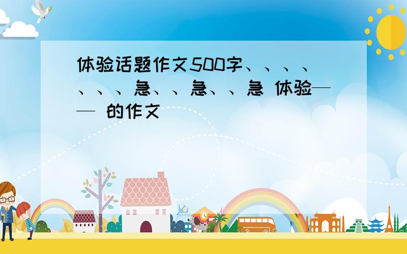 体验话题作文500字、、、、、、、急、、急、、急 体验—— 的作文