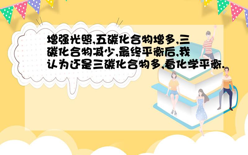 增强光照,五碳化合物增多,三碳化合物减少,最终平衡后,我认为还是三碳化合物多,看化学平衡.