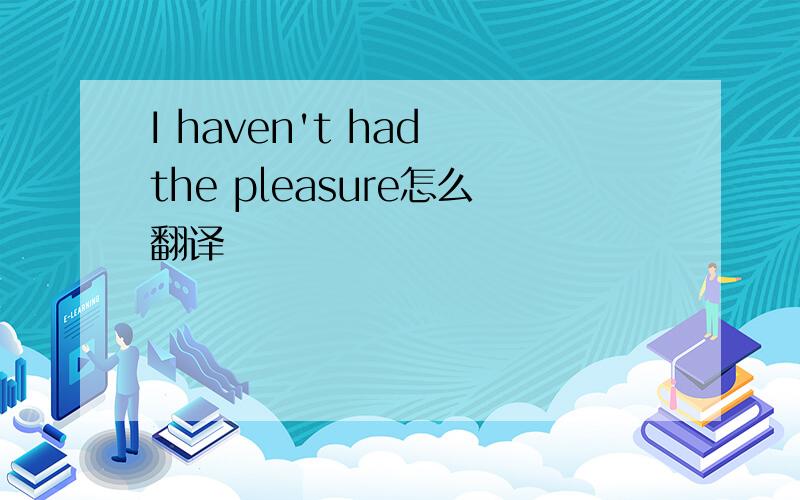 I haven't had the pleasure怎么翻译