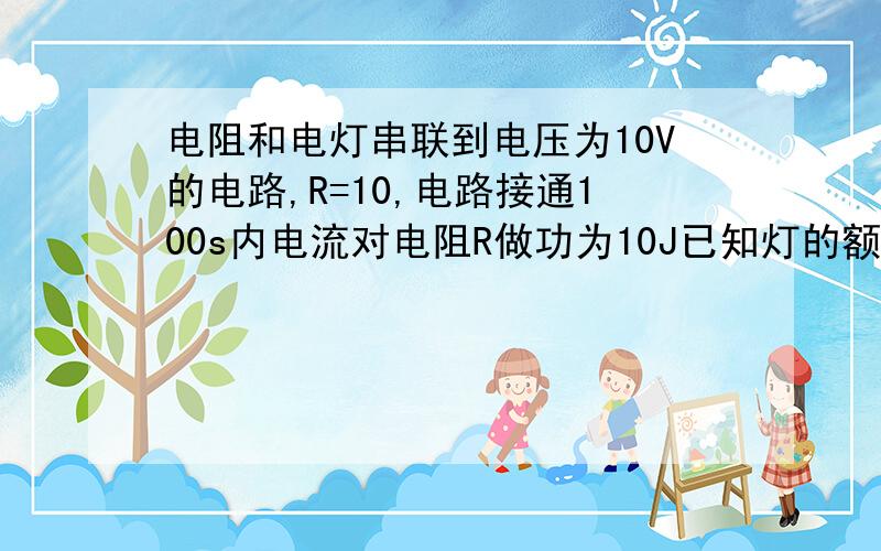 电阻和电灯串联到电压为10V的电路,R=10,电路接通100s内电流对电阻R做功为10J已知灯的额定功率为10灯电压