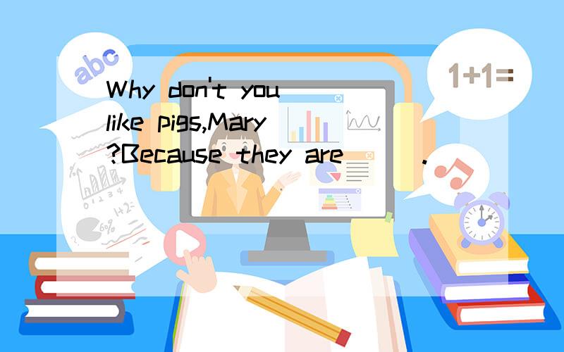 Why don't you like pigs,Mary?Because they are___.