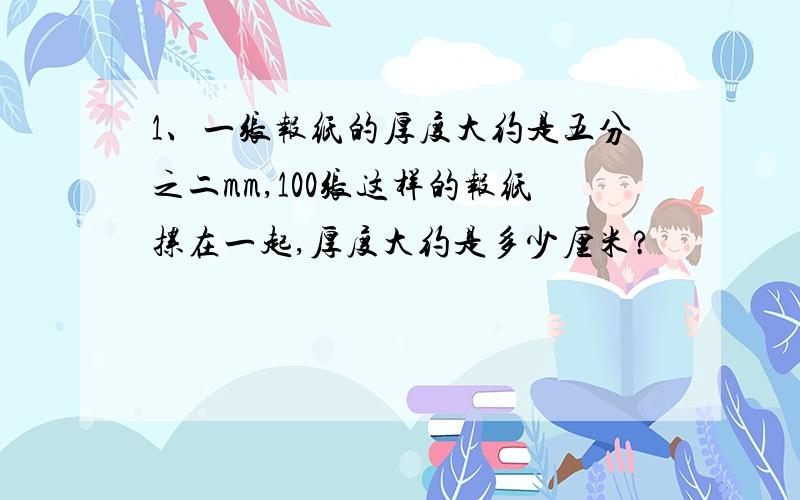 1、一张报纸的厚度大约是五分之二mm,100张这样的报纸摞在一起,厚度大约是多少厘米?