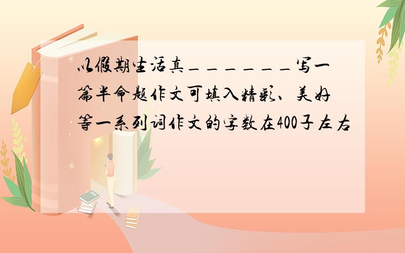 以假期生活真______写一篇半命题作文可填入精彩、美好等一系列词作文的字数在400子左右