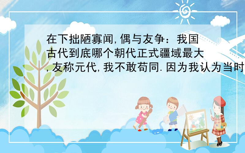 在下拙陋寡闻,偶与友争：我国古代到底哪个朝代正式疆域最大,友称元代,我不敢苟同.因为我认为当时的元只是蒙古的一部份,元与