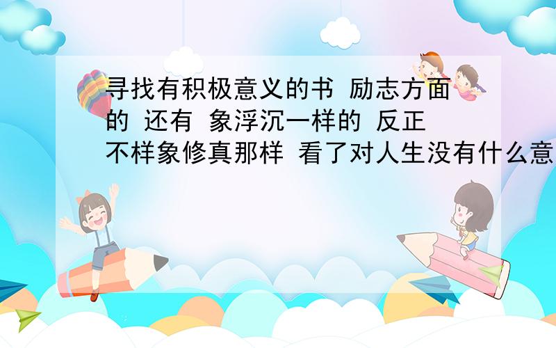 寻找有积极意义的书 励志方面的 还有 象浮沉一样的 反正不样象修真那样 看了对人生没有什么意义 的书比如讲如何交际的，如