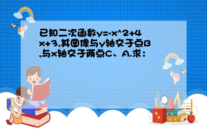 已知二次函数y=-x^2+4x+3,其图像与y轴交于点B,与x轴交于两点C、A.求：