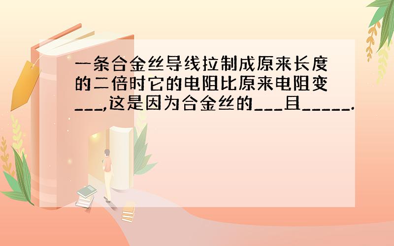 一条合金丝导线拉制成原来长度的二倍时它的电阻比原来电阻变___,这是因为合金丝的___且_____.