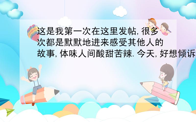 这是我第一次在这里发帖,很多次都是默默地进来感受其他人的故事,体味人间酸甜苦辣.今天,好想倾诉一下