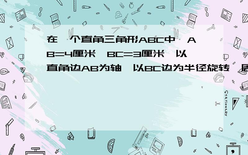 在一个直角三角形ABC中,AB=4厘米,BC=3厘米,以直角边AB为轴,以BC边为半径旋转一周,得到一个圆锥.