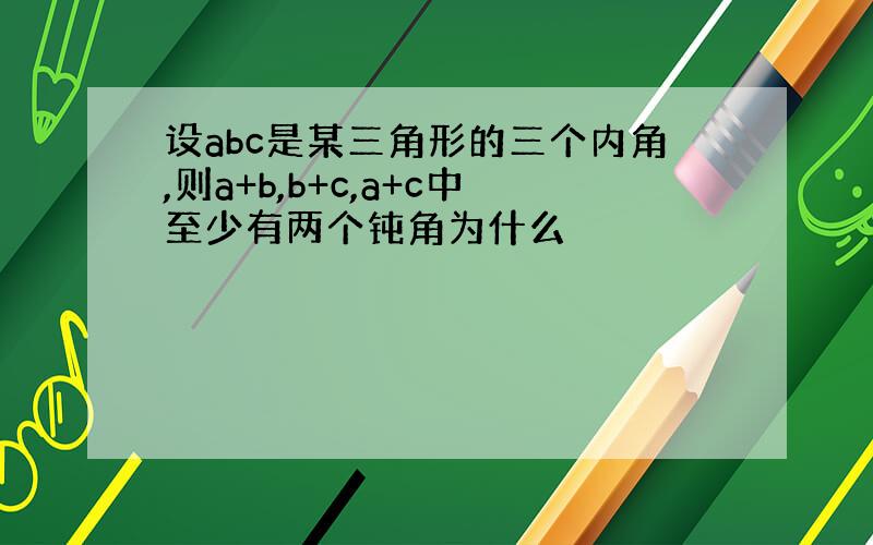 设abc是某三角形的三个内角,则a+b,b+c,a+c中至少有两个钝角为什么