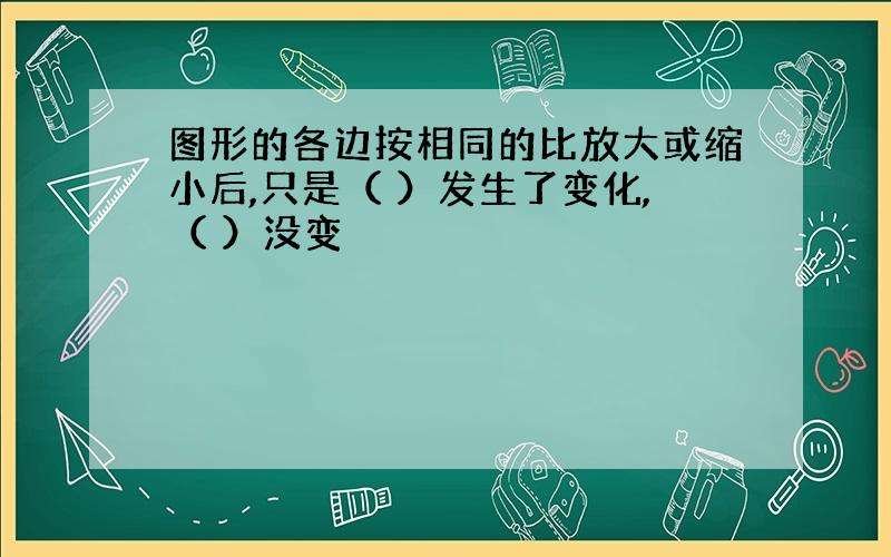 图形的各边按相同的比放大或缩小后,只是（ ）发生了变化,（ ）没变