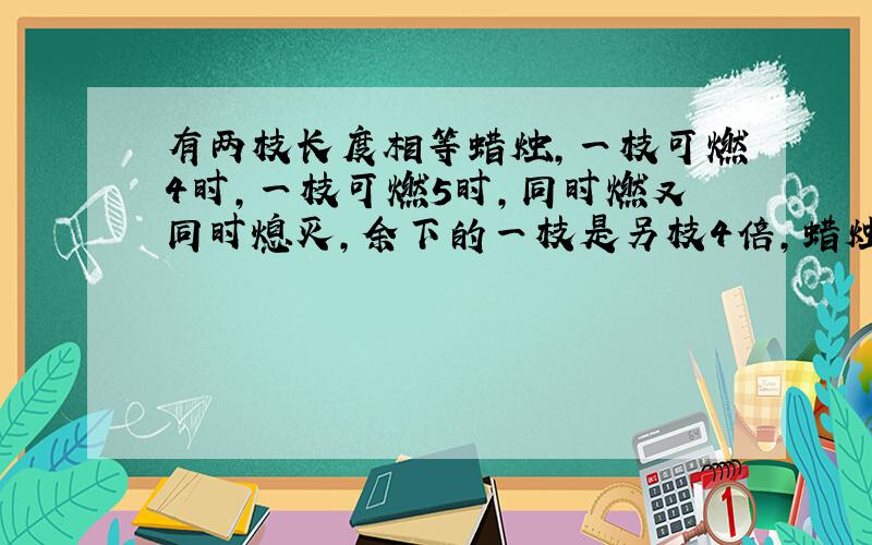 有两枝长度相等蜡烛,一枝可燃4时,一枝可燃5时,同时燃又同时熄灭,余下的一枝是另枝4倍,蜡烛燃了几小时