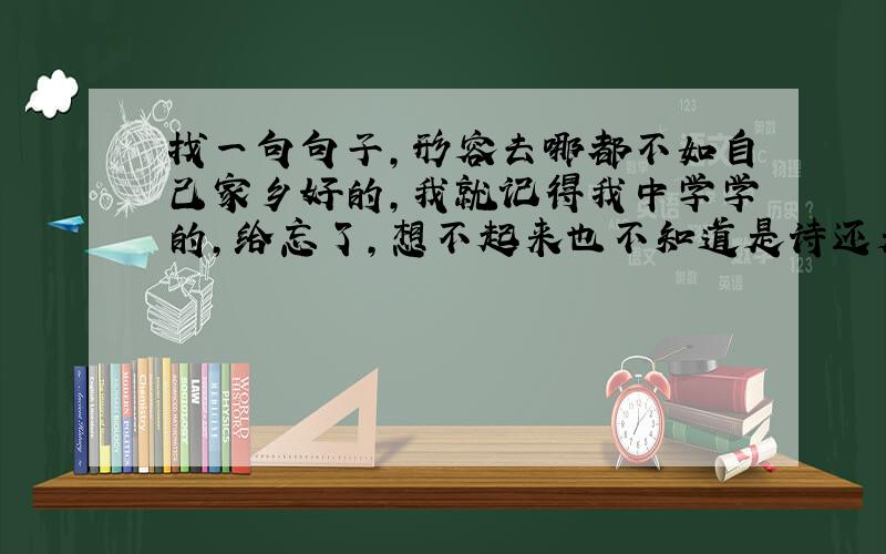 找一句句子,形容去哪都不如自己家乡好的,我就记得我中学学的,给忘了,想不起来也不知道是诗还是谚语,大家帮帮忙,谢谢哒.