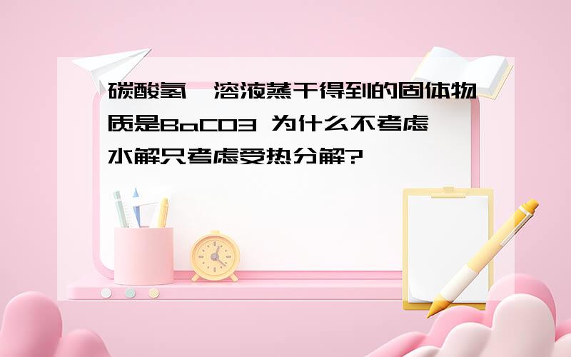 碳酸氢钡溶液蒸干得到的固体物质是BaCO3 为什么不考虑水解只考虑受热分解?