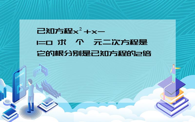 已知方程x²+x-1=0 求一个一元二次方程是它的根分别是已知方程的2倍