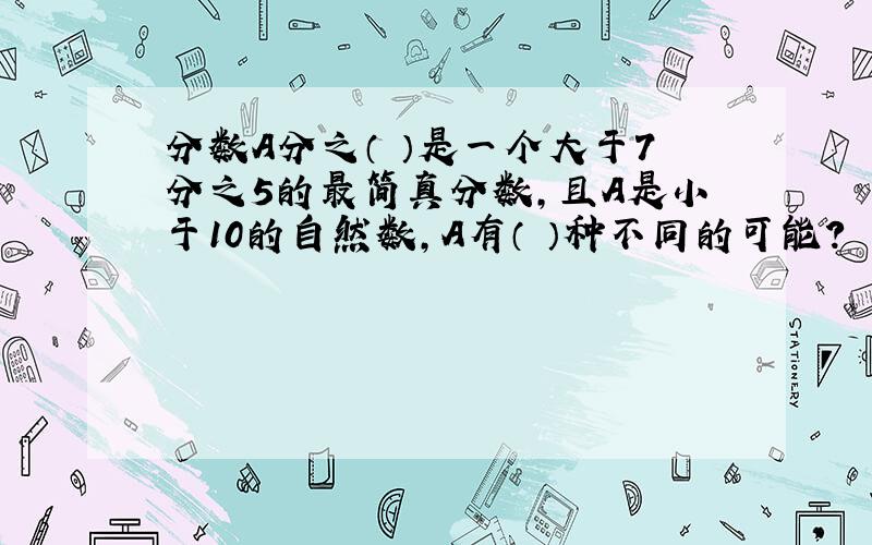 分数A分之（ ）是一个大于7分之5的最简真分数,且A是小于10的自然数,A有（ ）种不同的可能?