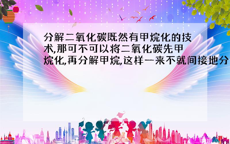 分解二氧化碳既然有甲烷化的技术,那可不可以将二氧化碳先甲烷化,再分解甲烷,这样一来不就间接地分解掉二氧化碳了吗?可不可以